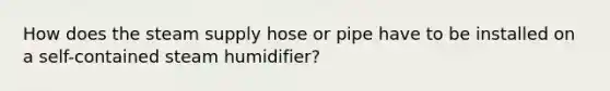 How does the steam supply hose or pipe have to be installed on a self-contained steam humidifier?