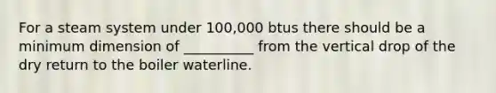 For a steam system under 100,000 btus there should be a minimum dimension of __________ from the vertical drop of the dry return to the boiler waterline.