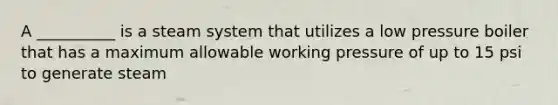 A __________ is a steam system that utilizes a low pressure boiler that has a maximum allowable working pressure of up to 15 psi to generate steam