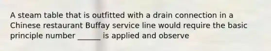 A steam table that is outfitted with a drain connection in a Chinese restaurant Buffay service line would require the basic principle number ______ is applied and observe