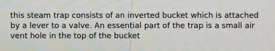 this steam trap consists of an inverted bucket which is attached by a lever to a valve. An essential part of the trap is a small air vent hole in the top of the bucket