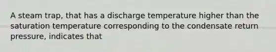 A steam trap, that has a discharge temperature higher than the saturation temperature corresponding to the condensate return pressure, indicates that