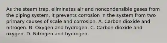 As the steam trap, eliminates air and noncondensible gases from the piping system, it prevents corrosion in the system from two primary causes of scale and corrosion. A. Carbon dioxide and nitrogen. B. Oxygen and hydrogen. C. Carbon dioxide and oxygen. D. Nitrogen and hydrogen.