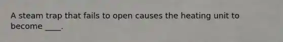 A steam trap that fails to open causes the heating unit to become ____.