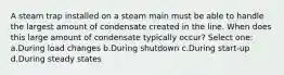 A steam trap installed on a steam main must be able to handle the largest amount of condensate created in the line. When does this large amount of condensate typically occur? Select one: a.During load changes b.During shutdown c.During start-up d.During steady states