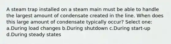 A steam trap installed on a steam main must be able to handle the largest amount of condensate created in the line. When does this large amount of condensate typically occur? Select one: a.During load changes b.During shutdown c.During start-up d.During steady states