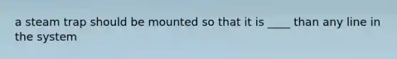 a steam trap should be mounted so that it is ____ than any line in the system