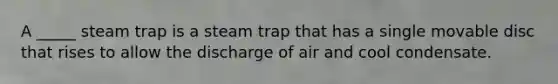 A _____ steam trap is a steam trap that has a single movable disc that rises to allow the discharge of air and cool condensate.