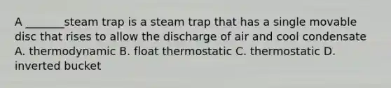 A _______steam trap is a steam trap that has a single movable disc that rises to allow the discharge of air and cool condensate A. thermodynamic B. float thermostatic C. thermostatic D. inverted bucket