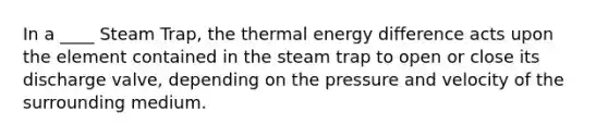 In a ____ Steam Trap, the thermal energy difference acts upon the element contained in the steam trap to open or close its discharge valve, depending on the pressure and velocity of the surrounding medium.