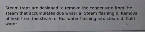 Steam traps are designed to remove the condensate from the steam that accumulates due what? a. Steam flashing b. Removal of heat from the steam c. Hot water flashing into steam d. Cold water