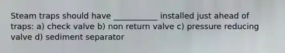 Steam traps should have ___________ installed just ahead of traps: a) check valve b) non return valve c) pressure reducing valve d) sediment separator