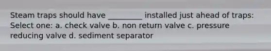 Steam traps should have _________ installed just ahead of traps: Select one: a. check valve b. non return valve c. pressure reducing valve d. sediment separator