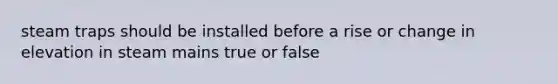 steam traps should be installed before a rise or change in elevation in steam mains true or false