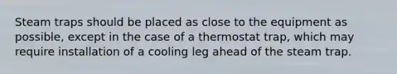 Steam traps should be placed as close to the equipment as possible, except in the case of a thermostat trap, which may require installation of a cooling leg ahead of the steam trap.