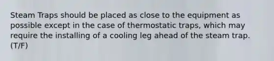 Steam Traps should be placed as close to the equipment as possible except in the case of thermostatic traps, which may require the installing of a cooling leg ahead of the steam trap. (T/F)