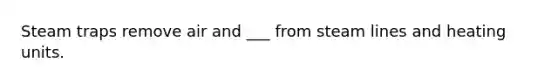Steam traps remove air and ___ from steam lines and heating units.
