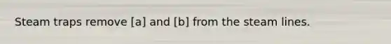 Steam traps remove [a] and [b] from the steam lines.