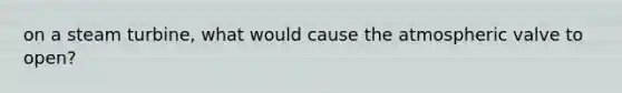 on a steam turbine, what would cause the atmospheric valve to open?