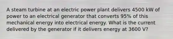 A steam turbine at an electric power plant delivers 4500 kW of power to an electrical generator that converts 95% of this mechanical energy into electrical energy. What is the current delivered by the generator if it delivers energy at 3600 V?