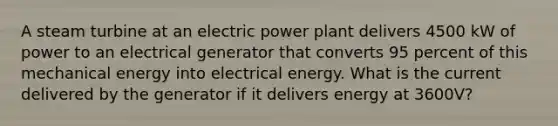 A steam turbine at an electric power plant delivers 4500 kW of power to an electrical generator that converts 95 percent of this mechanical energy into electrical energy. What is the current delivered by the generator if it delivers energy at 3600V?