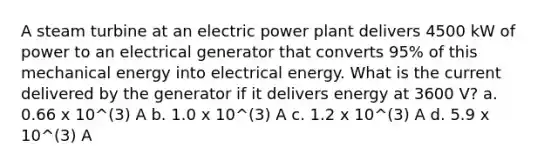 A steam turbine at an electric power plant delivers 4500 kW of power to an electrical generator that converts 95% of this mechanical energy into electrical energy. What is the current delivered by the generator if it delivers energy at 3600 V? a. 0.66 x 10^(3) A b. 1.0 x 10^(3) A c. 1.2 x 10^(3) A d. 5.9 x 10^(3) A