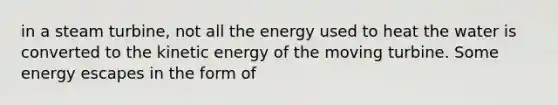 in a steam turbine, not all the energy used to heat the water is converted to the kinetic energy of the moving turbine. Some energy escapes in the form of