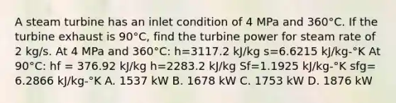 A steam turbine has an inlet condition of 4 MPa and 360°C. If the turbine exhaust is 90°C, find the turbine power for steam rate of 2 kg/s. At 4 MPa and 360°C: h=3117.2 kJ/kg s=6.6215 kJ/kg-°K At 90°C: hf = 376.92 kJ/kg h=2283.2 kJ/kg Sf=1.1925 kJ/kg-°K sfg= 6.2866 kJ/kg-°K A. 1537 kW B. 1678 kW C. 1753 kW D. 1876 kW