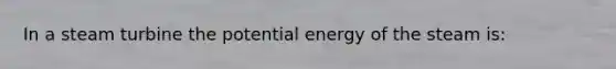 In a steam turbine the potential energy of the steam is: