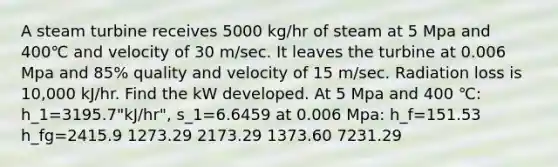 A steam turbine receives 5000 kg/hr of steam at 5 Mpa and 400℃ and velocity of 30 m/sec. It leaves the turbine at 0.006 Mpa and 85% quality and velocity of 15 m/sec. Radiation loss is 10,000 kJ/hr. Find the kW developed. At 5 Mpa and 400 ℃: h_1=3195.7"kJ/hr", s_1=6.6459 at 0.006 Mpa: h_f=151.53 h_fg=2415.9 1273.29 2173.29 1373.60 7231.29