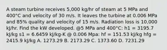 A steam turbine receives 5,000 kg/hr of steam at 5 MPa and 400°C and velocity of 30 m/s. It leaves the turbine at 0.006 MPa and 85% quality and velocity of 15 m/s. Radiation loss is 10,000 kJ/hr. Find the kW developed. @5 MPa and 400°C: h1 = 3195.7 kJ/kg s1 = 6.6459 kJ/kg-K @ 0.006 Mpa: hf = 151.53 kJ/kg hfg = 2415.9 kJ/kg A. 1273.29 B. 2173.29 C. 1373.60 D. 7231.29