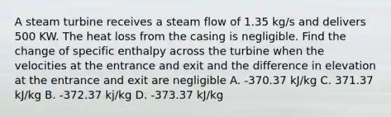 A steam turbine receives a steam flow of 1.35 kg/s and delivers 500 KW. The heat loss from the casing is negligible. Find the change of specific enthalpy across the turbine when the velocities at the entrance and exit and the difference in elevation at the entrance and exit are negligible A. -370.37 kJ/kg C. 371.37 kJ/kg B. -372.37 kj/kg D. -373.37 kJ/kg