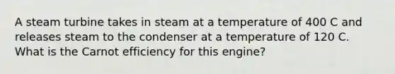 A steam turbine takes in steam at a temperature of 400 C and releases steam to the condenser at a temperature of 120 C. What is the Carnot efficiency for this engine?