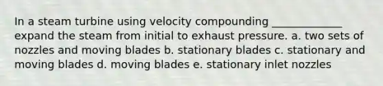 In a steam turbine using velocity compounding _____________ expand the steam from initial to exhaust pressure. a. two sets of nozzles and moving blades b. stationary blades c. stationary and moving blades d. moving blades e. stationary inlet nozzles