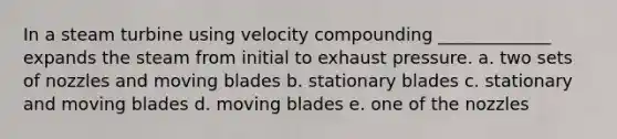 In a steam turbine using velocity compounding _____________ expands the steam from initial to exhaust pressure. a. two sets of nozzles and moving blades b. stationary blades c. stationary and moving blades d. moving blades e. one of the nozzles