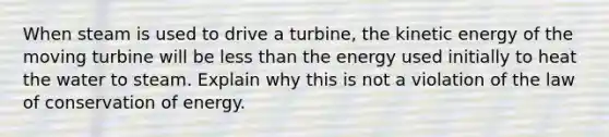 When steam is used to drive a turbine, the kinetic energy of the moving turbine will be less than the energy used initially to heat the water to steam. Explain why this is not a violation of the law of conservation of energy.