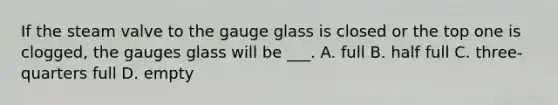 If the steam valve to the gauge glass is closed or the top one is clogged, the gauges glass will be ___. A. full B. half full C. three-quarters full D. empty