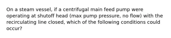 On a steam vessel, if a centrifugal main feed pump were operating at shutoff head (max pump pressure, no flow) with the recirculating line closed, which of the following conditions could occur?