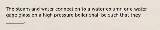 The steam and water connection to a water column or a water gage glass on a high pressure boiler shall be such that they ________.