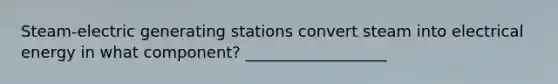 Steam‐electric generating stations convert steam into electrical energy in what component? __________________