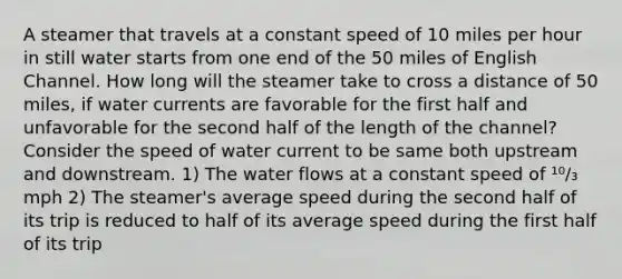 A steamer that travels at a constant speed of 10 miles per hour in still water starts from one end of the 50 miles of English Channel. How long will the steamer take to cross a distance of 50 miles, if water currents are favorable for the first half and unfavorable for the second half of the length of the channel? Consider the speed of water current to be same both upstream and downstream. 1) The water flows at a constant speed of ¹⁰/₃ mph 2) The steamer's average speed during the second half of its trip is reduced to half of its average speed during the first half of its trip