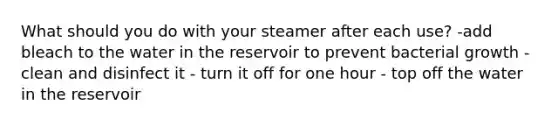 What should you do with your steamer after each use? -add bleach to the water in the reservoir to prevent bacterial growth - clean and disinfect it - turn it off for one hour - top off the water in the reservoir