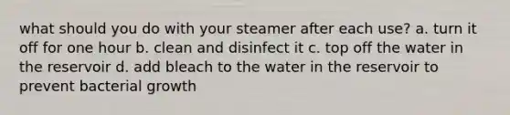 what should you do with your steamer after each use? a. turn it off for one hour b. clean and disinfect it c. top off the water in the reservoir d. add bleach to the water in the reservoir to prevent bacterial growth