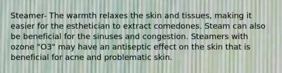 Steamer- The warmth relaxes the skin and tissues, making it easier for the esthetician to extract comedones. Steam can also be beneficial for the sinuses and congestion. Steamers with ozone "O3" may have an antiseptic effect on the skin that is beneficial for acne and problematic skin.