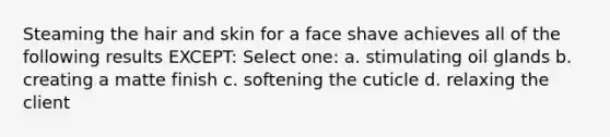 Steaming the hair and skin for a face shave achieves all of the following results EXCEPT: Select one: a. stimulating oil glands b. creating a matte finish c. softening the cuticle d. relaxing the client