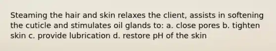 Steaming the hair and skin relaxes the client, assists in softening the cuticle and stimulates oil glands to: a. close pores b. tighten skin c. provide lubrication d. restore pH of the skin