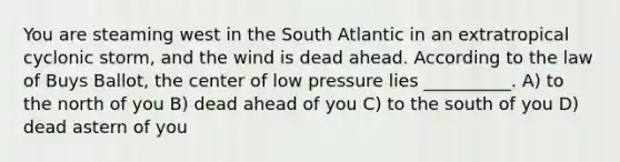 You are steaming west in the South Atlantic in an extratropical cyclonic storm, and the wind is dead ahead. According to the law of Buys Ballot, the center of low pressure lies __________. A) to the north of you B) dead ahead of you C) to the south of you D) dead astern of you