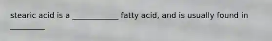 stearic acid is a ____________ fatty acid, and is usually found in _________