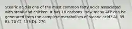 Stearic acid is one of the most common fatty acids associated with steak and chicken. It has 18 carbons. How many ATP can be generated from the complete metabolism of stearic acid? A). 35 B). 70 C). 135 D). 270