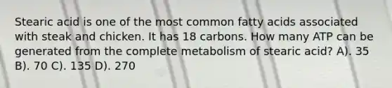 Stearic acid is one of the most common fatty acids associated with steak and chicken. It has 18 carbons. How many ATP can be generated from the complete metabolism of stearic acid? A). 35 B). 70 C). 135 D). 270